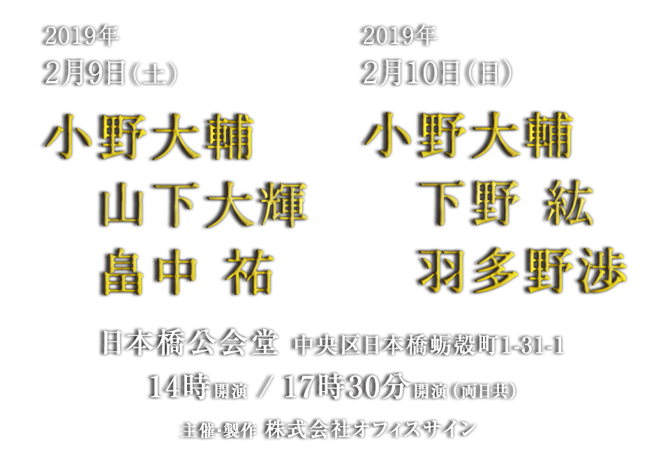 公演日・出演者　2月9日（土）小野大輔　山下大輝　畠中　祐　2月10日（日）小野大輔　　下野 紘　　羽多野渉　会場：日本橋公会堂　時間：14時開演 / 17時30分開演