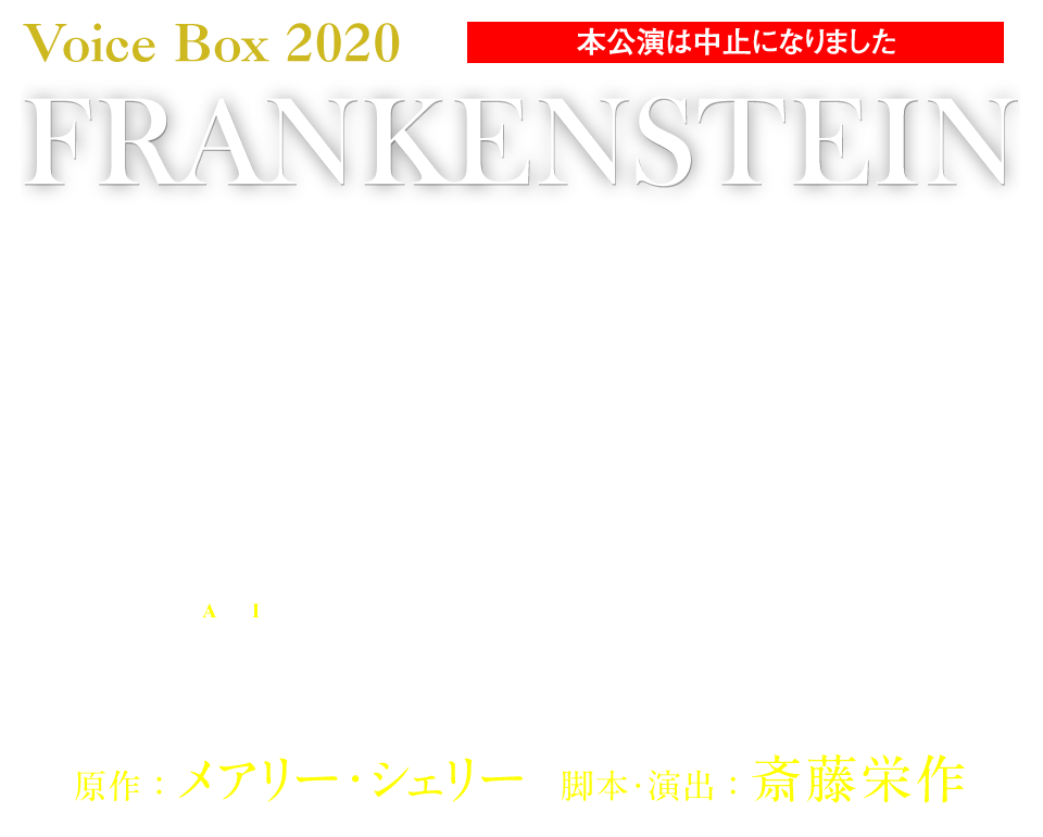 Voice  Box  2020 FRANKENSTEIN 朗読「フランケンシュタイン」
少女の描いた小説は200年の時を経て『預言書』となった。神の領域を侵した人間はもう、怪物の進化を止められない。 原作：メアリー・シェリー／脚本・演出：斎藤栄作