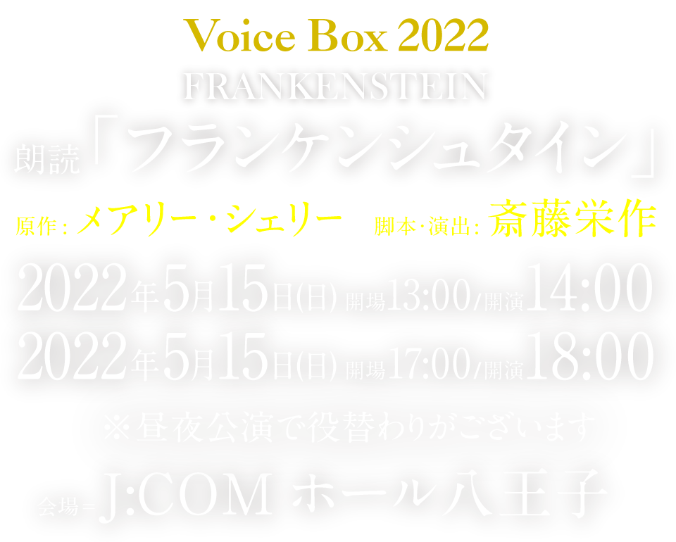 Voice  Box  2020 FRANKENSTEIN 朗読「フランケンシュタイン」
少女の描いた小説は200年の時を経て『預言書』となった。神の領域を侵した人間はもう、怪物の進化を止められない。 原作：メアリー・シェリー／脚本・演出：斎藤栄作